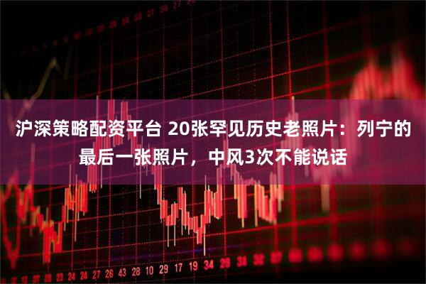 沪深策略配资平台 20张罕见历史老照片：列宁的最后一张照片，中风3次不能说话