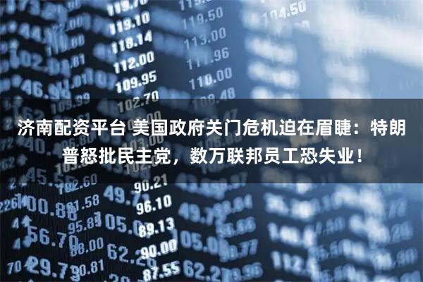 济南配资平台 美国政府关门危机迫在眉睫：特朗普怒批民主党，数万联邦员工恐失业！
