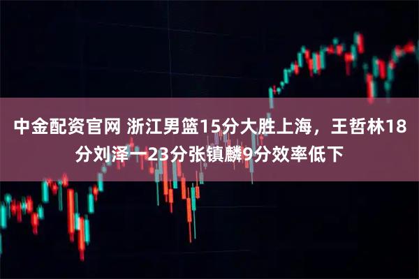 中金配资官网 浙江男篮15分大胜上海,王哲林18分刘泽一23分张镇麟9分效率低下
