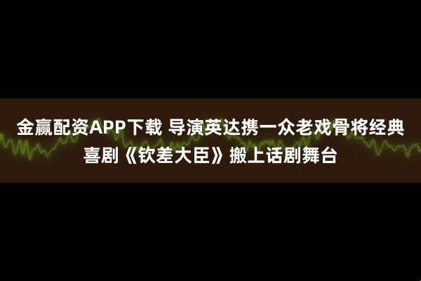 金赢配资APP下载 导演英达携一众老戏骨将经典喜剧《钦差大臣》搬上话剧舞台