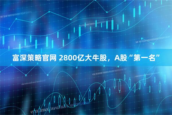富深策略官网 2800亿大牛股，A股“第一名”