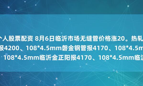 个人股票配资 8月6日临沂市场无缝管价格涨20。热轧42*3.5mm中汇华鑫报4200、108*4.5mm磐金钢管报4170、108*4.5mm临沂金正阳报4170、108*4.5mm临沂瑞钢联报4050
