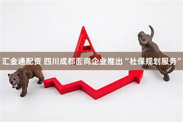 汇金通配资 四川成都面向企业推出“社保规划服务”