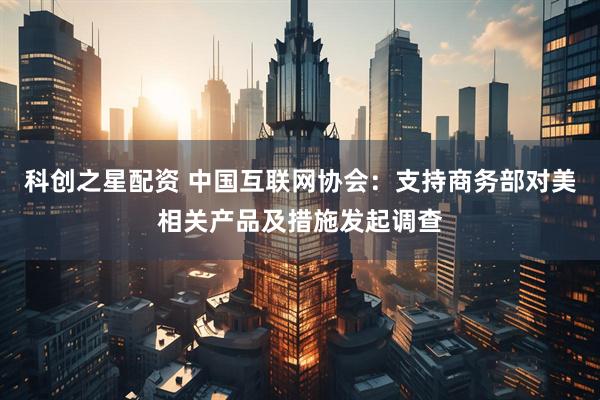 科创之星配资 中国互联网协会：支持商务部对美相关产品及措施发起调查
