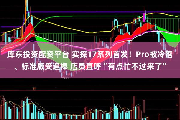 库东投资配资平台 实探17系列首发！Pro被冷落、标准版受追捧 店员直呼“有点忙不过来了”