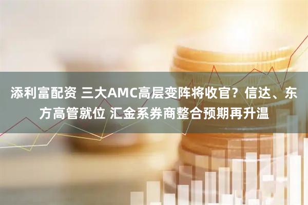 添利富配资 三大AMC高层变阵将收官？信达、东方高管就位 汇金系券商整合预期再升温