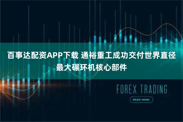 百事达配资APP下载 通裕重工成功交付世界直径最大碾环机核心部件