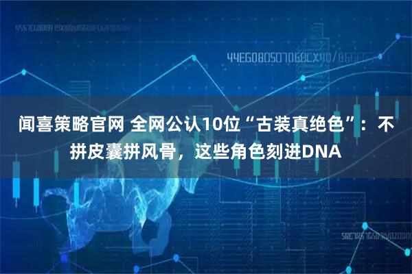 闻喜策略官网 全网公认10位“古装真绝色”：不拼皮囊拼风骨，这些角色刻进DNA