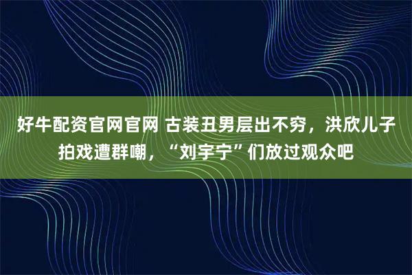 好牛配资官网官网 古装丑男层出不穷，洪欣儿子拍戏遭群嘲，“刘宇宁”们放过观众吧