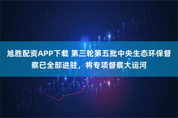 旭胜配资APP下载 第三轮第五批中央生态环保督察已全部进驻，将专项督察大运河