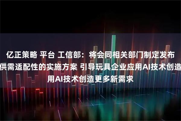 亿正策略 平台 工信部：将会同相关部门制定发布促进消费品供需适配性的实施方案 引导玩具企业应用AI技术创造更多新需求