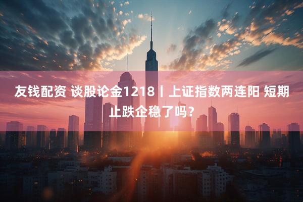 友钱配资 谈股论金1218丨上证指数两连阳 短期止跌企稳了吗？