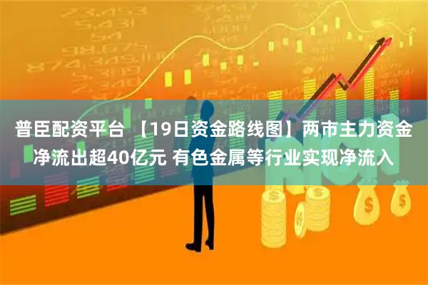 普臣配资平台 【19日资金路线图】两市主力资金净流出超40亿元 有色金属等行业实现净流入