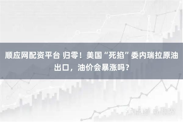 顺应网配资平台 归零！美国“死掐”委内瑞拉原油出口，油价会暴涨吗？