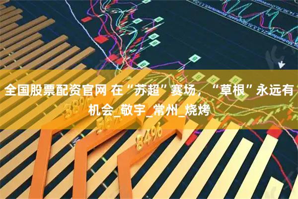 全国股票配资官网 在“苏超”赛场，“草根”永远有机会_敬宇_常州_烧烤