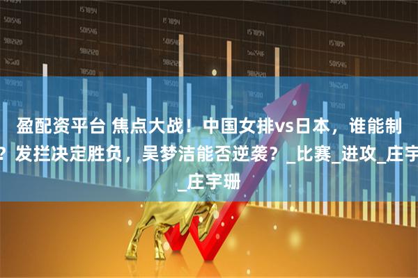 盈配资平台 焦点大战！中国女排vs日本，谁能制胜？发拦决定胜负，吴梦洁能否逆袭？_比赛_进攻_庄宇珊
