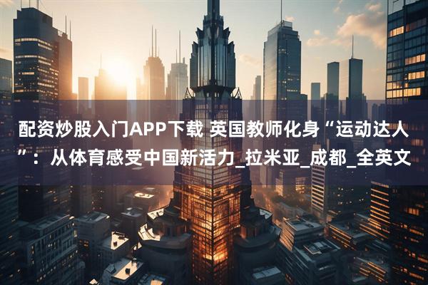 配资炒股入门APP下载 英国教师化身“运动达人”：从体育感受中国新活力_拉米亚_成都_全英文