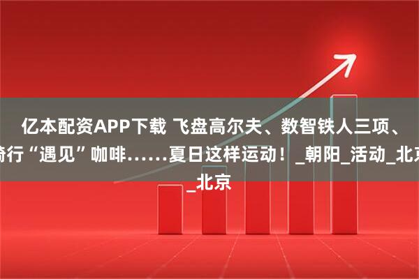 亿本配资APP下载 飞盘高尔夫、数智铁人三项、骑行“遇见”咖啡……夏日这样运动！_朝阳_活动_北京