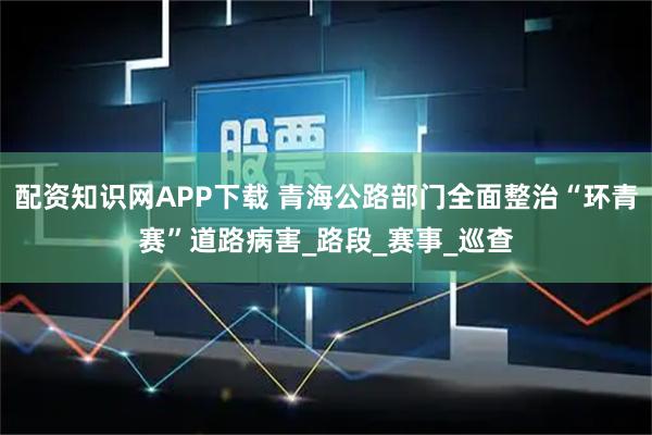 配资知识网APP下载 青海公路部门全面整治“环青赛”道路病害_路段_赛事_巡查