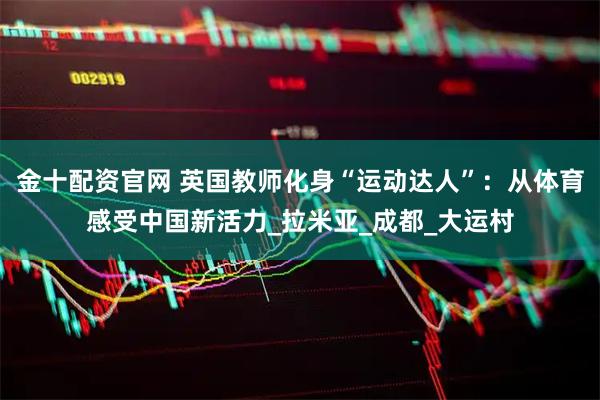 金十配资官网 英国教师化身“运动达人”：从体育感受中国新活力_拉米亚_成都_大运村