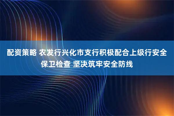 配资策略 农发行兴化市支行积极配合上级行安全保卫检查 坚决筑牢安全防线
