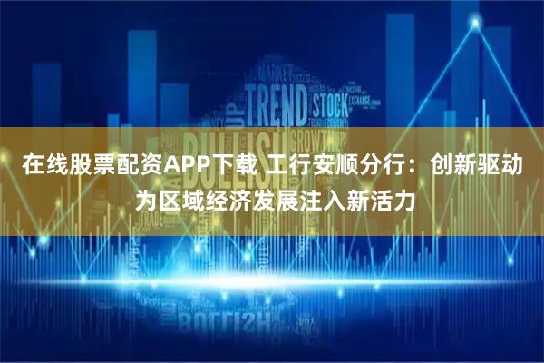 在线股票配资APP下载 工行安顺分行：创新驱动 为区域经济发展注入新活力