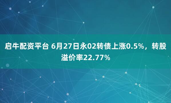 启牛配资平台 6月27日永02转债上涨0.5%，转股溢价率22.77%