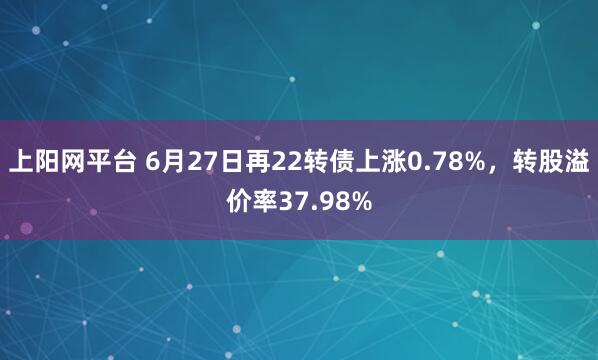 上阳网平台 6月27日再22转债上涨0.78%，转股溢价率37.98%