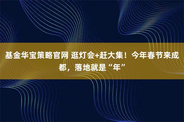 基金华宝策略官网 逛灯会+赶大集！今年春节来成都，落地就是“年”