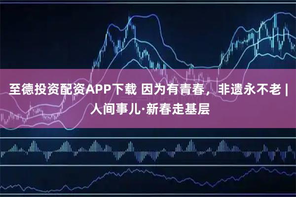 至德投资配资APP下载 因为有青春，非遗永不老 | 人间事儿·新春走基层