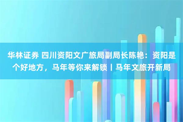 华林证券 四川资阳文广旅局副局长陈艳：资阳是个好地方，马年等你来解锁丨马年文旅开新局