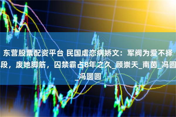 东营股票配资平台 民国虐恋病娇文：军阀为爱不择手段，废她脚筋，囚禁霸占8年之久_顾崇天_南茵_冯圆圆