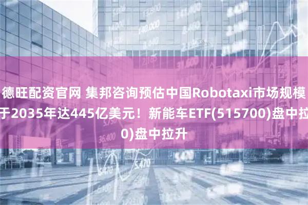 德旺配资官网 集邦咨询预估中国Robotaxi市场规模将于2035年达445亿美元！新能车ETF(515700)盘中拉升