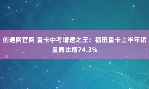 创通网官网 重卡中考增速之王：福田重卡上半年销量同比增74.3%