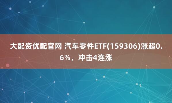大配资优配官网 汽车零件ETF(159306)涨超0.6%，冲击4连涨