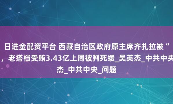 日进金配资平台 西藏自治区政府原主席齐扎拉被“双开”，老搭档受贿3.43亿上周被判死缓_吴英杰_中共中央_问题
