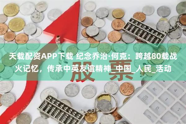 天载配资APP下载 纪念乔治·何克：跨越80载战火记忆，传承中英友谊精神_中国_人民_活动