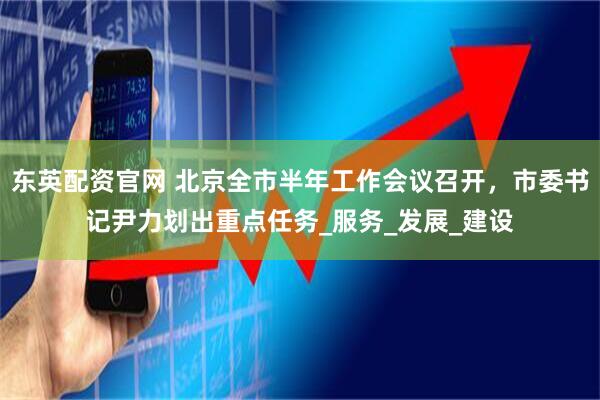 东英配资官网 北京全市半年工作会议召开，市委书记尹力划出重点任务_服务_发展_建设