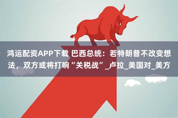 鸿运配资APP下载 巴西总统：若特朗普不改变想法，双方或将打响“关税战”_卢拉_美国对_美方