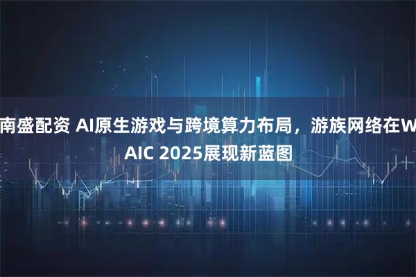 南盛配资 AI原生游戏与跨境算力布局，游族网络在WAIC 2025展现新蓝图