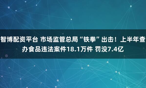智博配资平台 市场监管总局“铁拳”出击！上半年查办食品违法案件18.1万件 罚没7.4亿