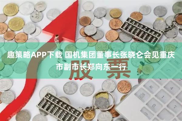 趣策略APP下载 国机集团董事长张晓仑会见重庆市副市长郑向东一行