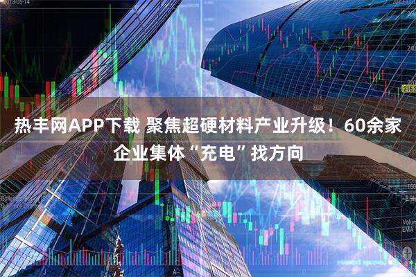 热丰网APP下载 聚焦超硬材料产业升级！60余家企业集体“充电”找方向