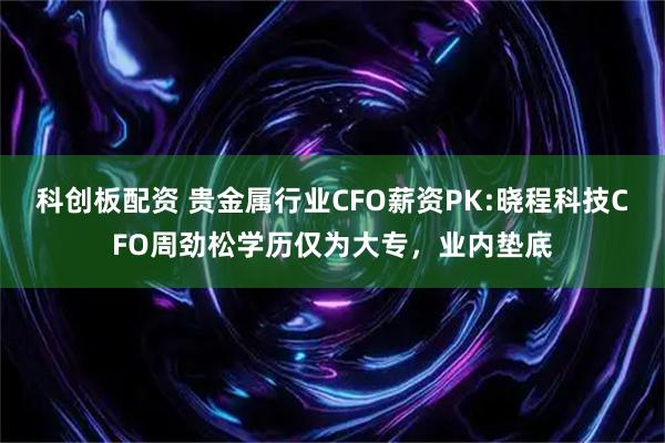 科创板配资 贵金属行业CFO薪资PK:晓程科技CFO周劲松学历仅为大专，业内垫底