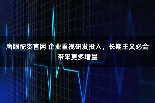 鹰眼配资官网 企业重视研发投入，长期主义必会带来更多增量