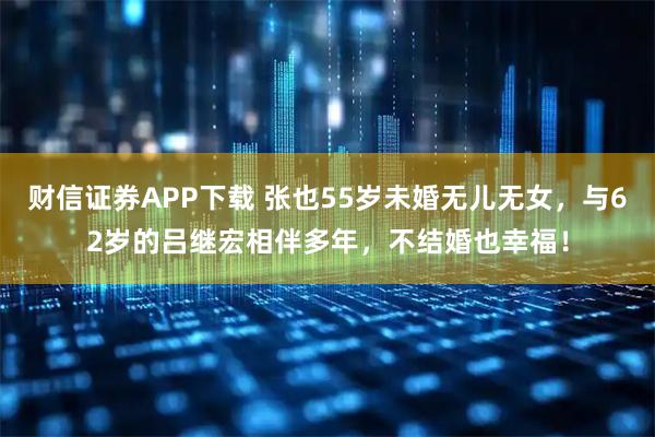 财信证券APP下载 张也55岁未婚无儿无女，与62岁的吕继宏相伴多年，不结婚也幸福！