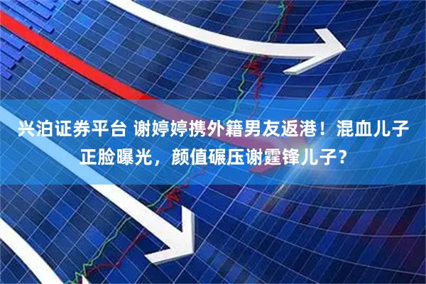 兴泊证券平台 谢婷婷携外籍男友返港！混血儿子正脸曝光，颜值碾压谢霆锋儿子？