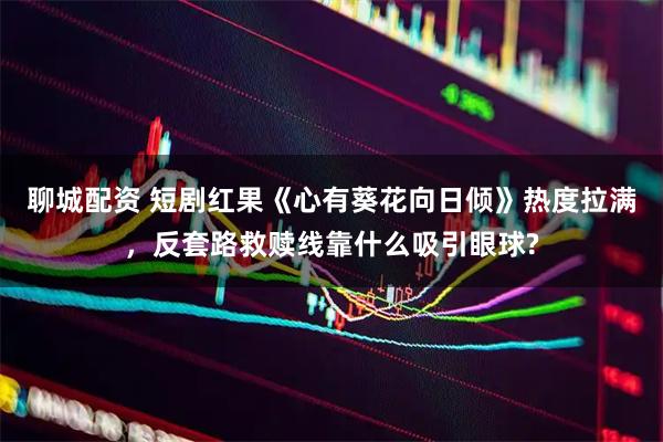 聊城配资 短剧红果《心有葵花向日倾》热度拉满，反套路救赎线靠什么吸引眼球?