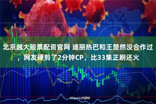 北京越大股票配资官网 迪丽热巴和王楚然没合作过，网友硬剪了2分钟CP，比33集正剧还火