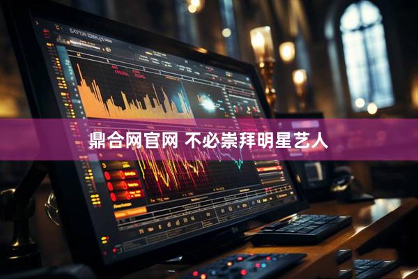 鼎合网官网 不必崇拜明星艺人